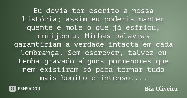 Eu devia ter escrito a nossa história; assim eu poderia manter quente e mole o que já esfriou, enrijeceu. Minhas palavras garantiriam a verdade intacta em cada ... Frase de Bia Oliveira.