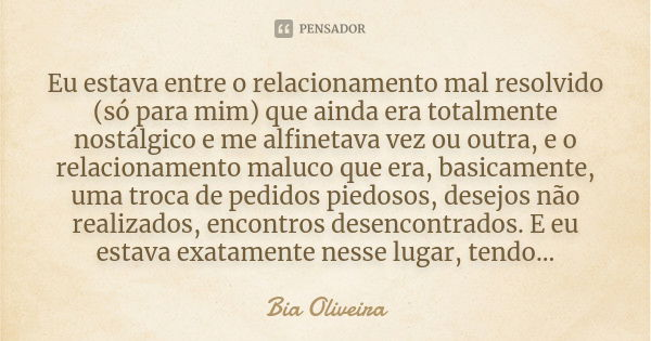 Eu estava entre o relacionamento mal resolvido (só para mim) que ainda era totalmente nostálgico e me alfinetava vez ou outra, e o relacionamento maluco que era... Frase de Bia Oliveira.
