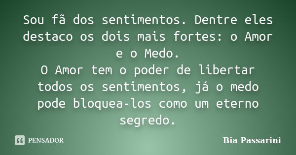 Sou fã dos sentimentos. Dentre eles destaco os dois mais fortes: o Amor e o Medo. O Amor tem o poder de libertar todos os sentimentos, já o medo pode bloquea-lo... Frase de bia passarini.