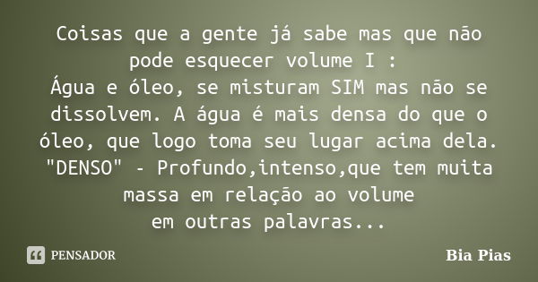 Coisas que a gente já sabe mas que não pode esquecer volume I : Água e óleo, se misturam SIM mas não se dissolvem. A água é mais densa do que o óleo, que logo t... Frase de Bia Pias.