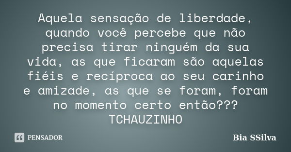 Aquela sensação de liberdade, quando você percebe que não precisa tirar ninguém da sua vida, as que ficaram são aquelas fiéis e recíproca ao seu carinho e amiza... Frase de Bia SSilva.