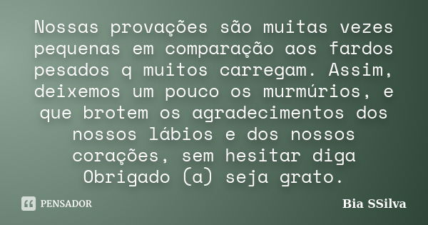 Nossas provações são muitas vezes pequenas em comparação aos fardos pesados q muitos carregam. Assim, deixemos um pouco os murmúrios, e que brotem os agradecime... Frase de Bia SSilva.