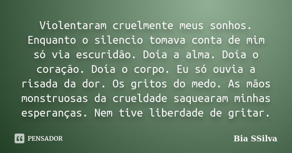 Violentaram cruelmente meus sonhos. Enquanto o silencio tomava conta de mim só via escuridão. Doía a alma. Doía o coração. Doía o corpo. Eu só ouvia a risada da... Frase de Bia SSilva.