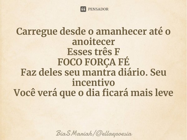 ⁠Carregue desde o amanhecer até o anoitecer
Esses três F
FOCO FORÇA FÉ
Faz deles seu mantra diário. Seu incentivo
Você verá que o dia ficará mais leve... Frase de BiaSMariahellaepoesia.