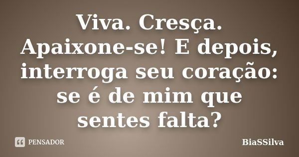 Viva. Cresça. Apaixone-se! E depois, interroga seu coração: se é de mim que sentes falta?... Frase de BiaSSilva.