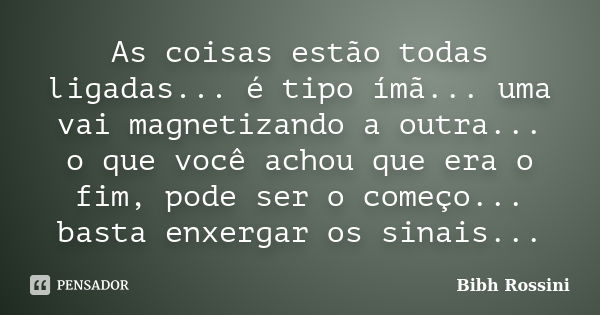 As coisas estão todas ligadas... é tipo ímã... uma vai magnetizando a outra... o que você achou que era o fim, pode ser o começo... basta enxergar os sinais...... Frase de Bibh Rossini.