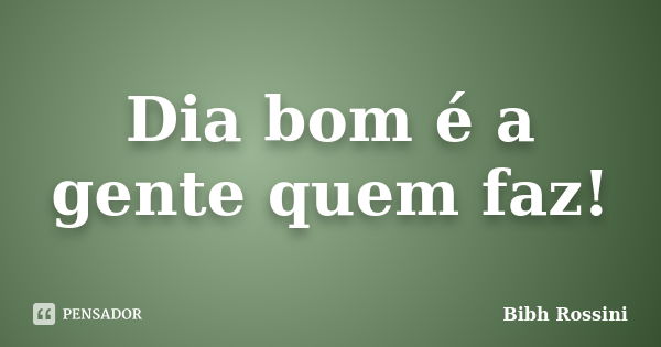 Dia bom é a gente quem faz!... Frase de Bibh Rossini.