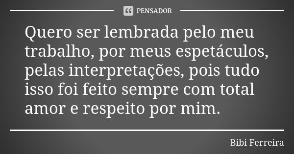 Quero ser lembrada pelo meu trabalho, por meus espetáculos, pelas interpretações, pois tudo isso foi feito sempre com total amor e respeito por mim.... Frase de Bibi Ferreira.