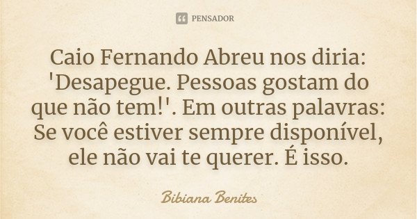 Caio Fernando Abreu nos diria: 'Desapegue. Pessoas gostam do que não tem!'. Em outras palavras: Se você estiver sempre disponível, ele não vai te querer. É isso... Frase de Bibiana Benites.