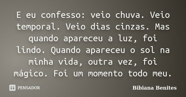 E eu confesso: veio chuva. Veio temporal. Veio dias cinzas. Mas quando apareceu a luz, foi lindo. Quando apareceu o sol na minha vida, outra vez, foi mágico. Fo... Frase de Bibiana Benites.