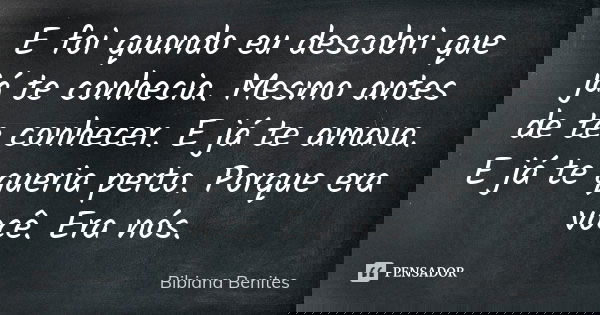 E foi quando eu descobri que já te conhecia. Mesmo antes de te conhecer. E já te amava. E já te queria perto. Porque era você. Era nós.... Frase de Bibiana Benites.