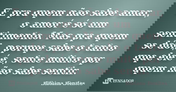 E pra quem não sabe amar, o amor é só um sentimento. Mas pra quem se dói, porque sabe o tanto que ele é, sente muito por quem não sabe sentir.... Frase de Bibiana Benites.