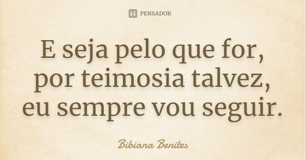 E seja pelo que for, por teimosia talvez, eu sempre vou seguir.... Frase de Bibiana Benites.