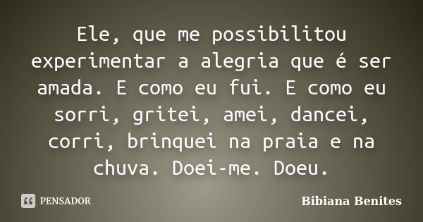 Ele, que me possibilitou experimentar a alegria que é ser amada. E como eu fui. E como eu sorri, gritei, amei, dancei, corri, brinquei na praia e na chuva. Doei... Frase de Bibiana Benites.