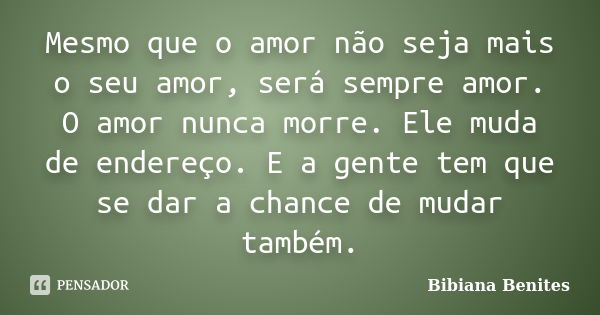 Mesmo que o amor não seja mais o seu amor, será sempre amor. O amor nunca morre. Ele muda de endereço. E a gente tem que se dar a chance de mudar também.... Frase de Bibiana Benites.