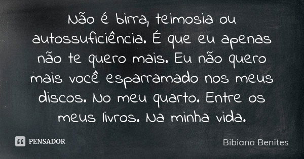 Não é birra, teimosia ou autossuficiência. É que eu apenas não te quero mais. Eu não quero mais você esparramado nos meus discos. No meu quarto. Entre os meus l... Frase de Bibiana Benites.