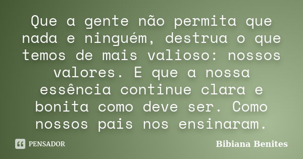 Que a gente não permita que nada e ninguém, destrua o que temos de mais valioso: nossos valores. E que a nossa essência continue clara e bonita como deve ser. C... Frase de Bibiana Benites.