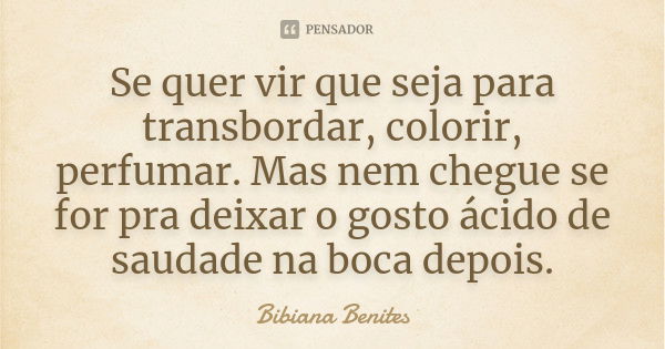 Se quer vir que seja para transbordar, colorir, perfumar. Mas nem chegue se for pra deixar o gosto ácido de saudade na boca depois.... Frase de Bibiana Benites.