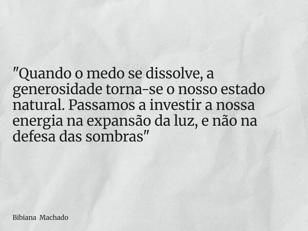 "Quando o medo se dissolve, a generosidade torna-se o nosso estado natural. Passamos a investir a nossa energia na expansão da luz, e não na defesa das som... Frase de Bibiana Machado.