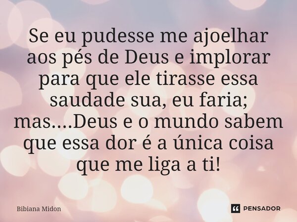 Se eu pudesse me ajoelhar aos pés de Deus e implorar para que ele tirasse essa saudade sua, eu faria; mas....Deus e o mundo sabem que essa dor é a única coisa q... Frase de Bibiana Midon.