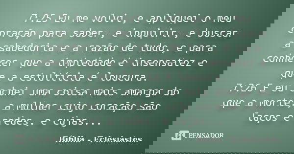 7:25 Eu me volvi, e apliquei o meu coração para saber, e inquirir, e buscar a sabedoria e a razão de tudo, e para conhecer que a impiedade é insensatez e que a ... Frase de Biblia - Eclesiastes.