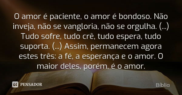 O amor é paciente, o amor é bondoso. Não inveja, não se vangloria, não se orgulha. (...) Tudo sofre, tudo crê, tudo espera, tudo suporta. (...) Assim, permanece... Frase de Bíblia.