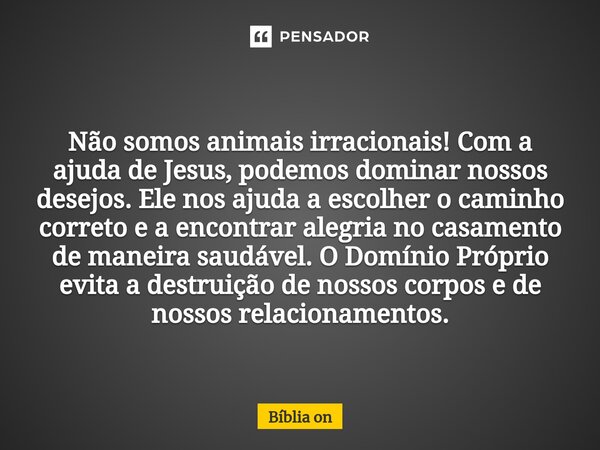 Não somos animais irracionais! Com a ajuda de Jesus, podemos dominar nossos desejos. Ele nos ajuda a escolher o caminho correto e a encontrar alegria no casame... Frase de Bíblia on.