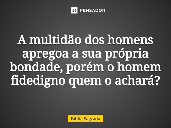 ⁠A multidão dos homens apregoa a sua própria bondade, porém o homem fidedigno quem o achará?... Frase de Bíblia Sagrada.