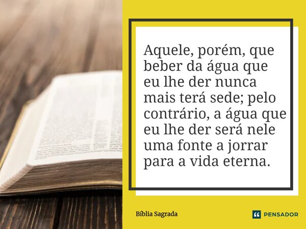 Aquele, porém, que beber da água que eu lhe der nunca mais terá sede; pelo contrário, a água que eu lhe der será nele uma fonte a jorrar para a vida eterna.... Frase de Bíblia Sagrada.