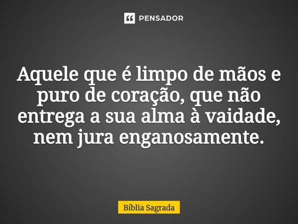 Aquele que é limpo de mãos e puro de coração, que não entrega a sua alma à vaidade, nem jura enganosamente.... Frase de Bíblia Sagrada.