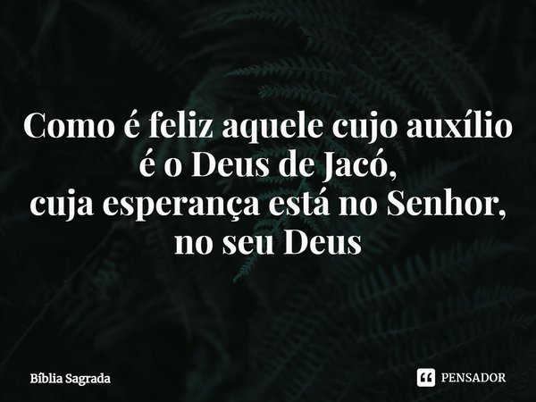 Como é feliz aquele cujo auxílio é o Deus de Jacó, cuja esperança está no Senhor, no seu Deus... Frase de Bíblia Sagrada.