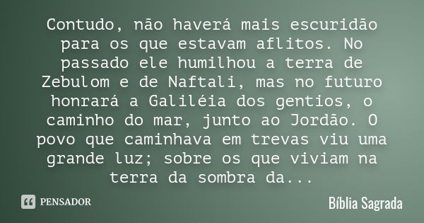 Contudo, não haverá mais escuridão para os que estavam aflitos. No passado ele humilhou a terra de Zebulom e de Naftali, mas no futuro honrará a Galiléia dos ge... Frase de Bíblia Sagrada.