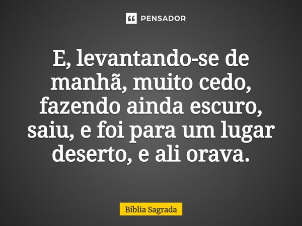 E, levantando-se de manhã, muito cedo, fazendo ainda escuro, saiu, e foi para um lugar deserto, e ali orava.... Frase de Bíblia Sagrada.