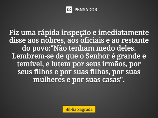 Fiz uma rápida inspeção e imediatamente disse aos nobres, aos oficiais e ao restante do povo: "Não tenham medo deles. Lembrem-se de que o Senhor é grande e... Frase de Bíblia Sagrada.