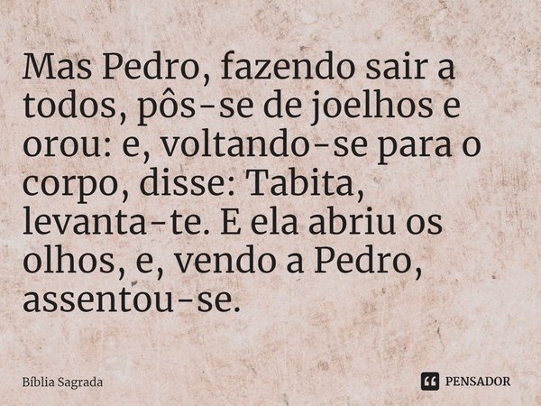 Mas Pedro, fazendo sair a todos, pôs-se de joelhos e orou: e, voltando-se para o corpo, disse: Tabita, levanta-te. E ela abriu os olhos, e, vendo a Pedro, assen... Frase de Bíblia Sagrada.