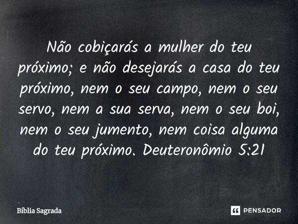 ⁠Não cobiçarás a mulher do teu próximo; e não desejarás a casa do teu próximo, nem o seu campo, nem o seu servo, nem a sua serva, nem o seu boi, nem o seu jumen... Frase de Bíblia Sagrada.