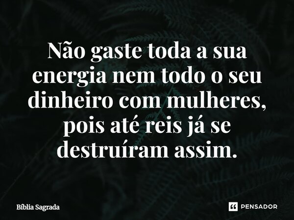 Não gaste toda a sua energia nem todo o seu dinheiro com mulheres, pois até reis já se destruíram assim.... Frase de Bíblia Sagrada.