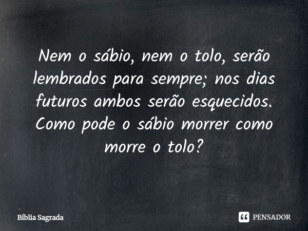 ⁠Nem o sábio, nem o tolo, serão lembrados para sempre; nos dias futuros ambos serão esquecidos. Como pode o sábio morrer como morre o tolo?... Frase de Bíblia Sagrada.