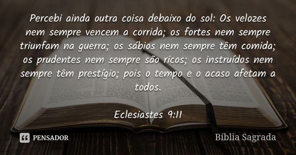 Percebi ainda outra coisa debaixo do sol: Os velozes nem sempre vencem a corrida; os fortes nem sempre triunfam na guerra; os sábios nem sempre têm comida; os p... Frase de Bíblia Sagrada.