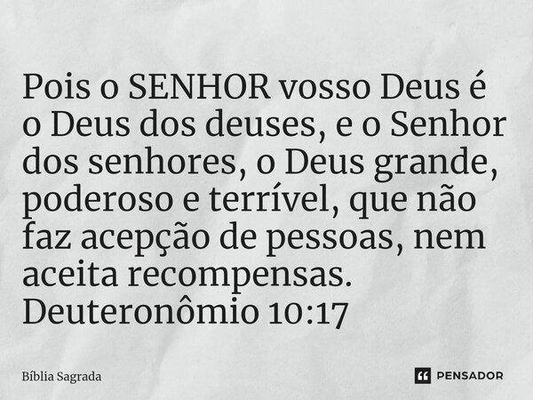 ⁠Pois o SENHOR vosso Deus é o Deus dos deuses, e o Senhor dos senhores, o Deus grande, poderoso e terrível, que não faz acepção de pessoas, nem aceita recompens... Frase de Bíblia Sagrada.