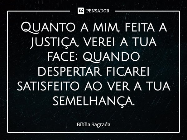 Quanto a mim, feita a justiça, verei a tua face; quando despertar ficarei satisfeito ao ver a tua semelhança.... Frase de Bíblia Sagrada.