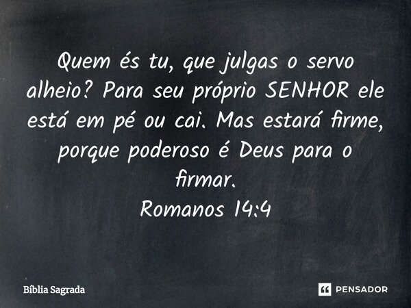 ⁠Quem és tu, que julgas o servo alheio? Para seu próprio SENHOR ele está em pé ou cai. Mas estará firme, porque poderoso é Deus para o firmar. Romanos 14:4... Frase de Bíblia Sagrada.