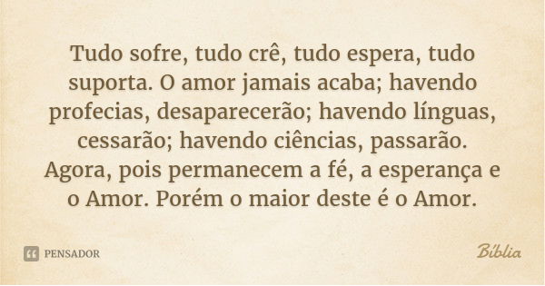 Tudo sofre, tudo crê, tudo espera, tudo suporta. O amor jamais acaba; havendo profecias, desaparecerão; havendo línguas, cessarão; havendo ciências, passarão.
A... Frase de Bíblia.