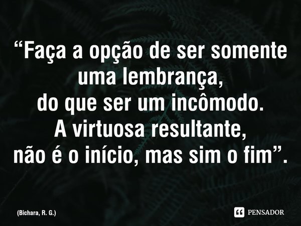 “Faça a opção de ser somente uma lembrança,
do que ser um incômodo.
A virtuosa resultante,
não é o início, mas sim o fim”.⁠... Frase de Bichara, R. G..