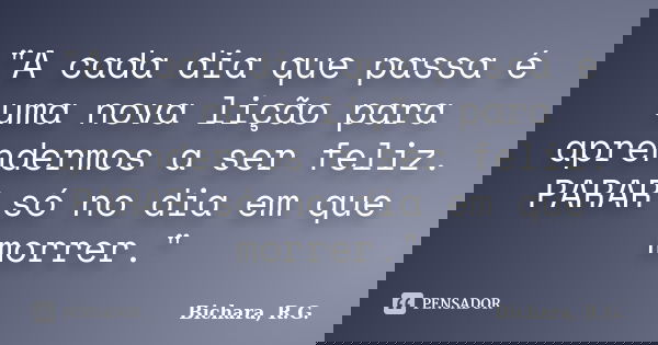 "A cada dia que passa é uma nova lição para aprendermos a ser feliz. PARAR só no dia em que morrer."... Frase de Bichara, R. G..