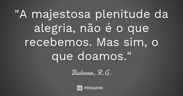 "A majestosa plenitude da alegria, não é o que recebemos. Mas sim, o que doamos."... Frase de Bichara, R.G..