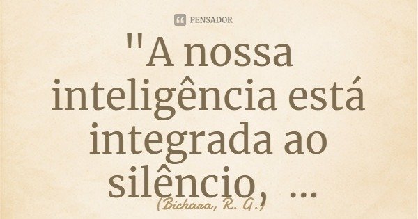 "A nossa inteligência está integrada ao silêncio, subsidiada pela solidão."... Frase de Bichara, R. G..