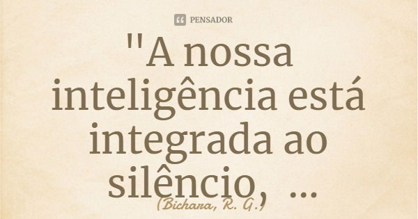 "A nossa inteligência está integrada ao silêncio, subsidiada pela solidão."... Frase de Bichara, R. G..