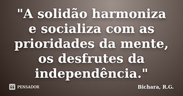 "A solidão harmoniza e socializa com as prioridades da mente, os desfrutes da independência."... Frase de Bichara, R. G..