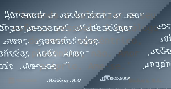 "Aprenda a valorizar o seu esforço pessoal. O decálogo do amor, egocêntrico, platônico, não. Amor próprio. Ame-se."... Frase de Bichara, R.G..